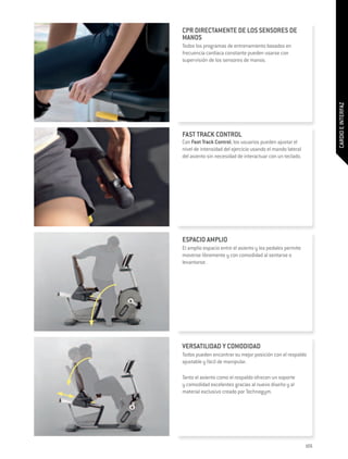 CPR DIRECTAMENTE DE LOS SENSORES DE
MANOS
Todos los programas de entrenamiento basados en
frecuencia cardiaca constante pueden usarse con
supervisión de los sensores de manos.




                                                                  CARDIO E INTERFAZ
FAST TRACK CONTROL
Con Fast Track Control, los usuarios pueden ajustar el
nivel de intensidad del ejercicio usando el mando lateral
del asiento sin necesidad de interactuar con un teclado.




ESPACIO AMPLIO
El amplio espacio entre el asiento y los pedales permite
moverse libremente y con comodidad al sentarse o
levantarse.




VERSATILIDAD Y COMODIDAD
Todos pueden encontrar su mejor posición con el respaldo
ajustable y fácil de manipular.

Tanto el asiento como el respaldo ofrecen un soporte
y comodidad excelentes gracias al nuevo diseño y al
material exclusivo creado por Technogym.




                                                            105
 