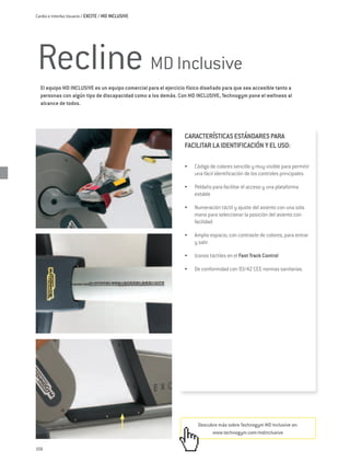 Cardio e Interfaz Usuario / EXCITE / MD INCLUSIVE




Recline MD Inclusive
  El equipo MD INCLUSIVE es un equipo comercial para el ejercicio físico diseñado para que sea accesible tanto a
  personas con algún tipo de discapacidad como a los demás. Con MD INCLUSIVE, Technogym pone el wellness al
  alcance de todos.




                                                                 CARACTERÍSTICAS ESTÁNDARES PARA
                                                                 FACILITAR LA IDENTIFICACIÓN Y EL USO:

                                                                 •	   Código de colores sencillo y muy visible para permitir
                                                                      una fácil identificación de los controles principales

                                                                 •	   Peldaño para facilitar el acceso y una plataforma
                                                                      estable

                                                                 •	   Numeración táctil y ajuste del asiento con una sola
                                                                      mano para seleccionar la posición del asiento con
                                                                      facilidad

                                                                 •	   Amplio espacio, con contraste de colores, para entrar
                                                                      y salir

                                                                 •	   Iconos táctiles en el Fast Track Control

                                                                 •	   De conformidad con 93/42 CEE normas sanitarias.




                                                                       Descubre más sobre Technogym MD Inclusive en:
                                                                             www.technogym.com/mdinclusive

106
 