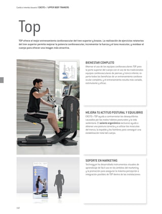 Cardio e Interfaz Usuario / EXCITE+ / UPPER BODY TRAINERS




 Top
  TOP ofrece el mejor entrenamiento cardiovascular del tren superior y brazos. La realización de ejercicios rotatorios
  del tren superior permite mejorar la potencia cardiovascular, incrementar la fuerza y el tono muscular, y moldear el
  cuerpo para ofrecer una imagen más atractiva.




                                                               BIENESTAR COMPLETO
                                                               Alternar el uso de los equipos cardiovasculares TOP para
                                                               la parte superior del cuerpo con el uso de los tradicionales
                                                               equipos cardiovasculares de piernas y tronco inferior, re-
                                                               porta todos los beneficios de un entrenamiento cardiova-
                                                               scular completo, y el entrenamiento resulta más variado,
                                                               estimulante y eficaz.




                                                               MEJORA TU ACTITUD POSTURAL Y EQUILIBRIO
                                                               EXCITE+ TOP ayuda a contrarrestar los desequilibrios
                                                               causados por los malos hábitos posturales y la vida
                                                               sedentaria. El asiento ergonómico exclusivo ayuda a
                                                               obtener una postura correcta y a utilizar los músculos
                                                               del tronco, la espalda y los hombros para conseguir una
                                                               estabilización total del cuerpo.




                                                               SOPORTE EN MARKETING
                                                               Technogym ha desarrollado instrumentos visuales de
                                                               aprendizaje de fácil uso en los ámbitos del marketing
                                                               y la promoción para asegurar la máxima percepción e
                                                               integración posibles de TOP dentro de las instalaciones.




112
 