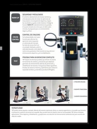 Cardio e Interfaz Usuario / EXCITE+ / UPPER BODY TRAINERS




                      SEGURIDAD Y RESULTADOS
                      El correcto calentamiento de brazos, hombros y
      WARM UP         articulaciones antes de iniciar los ejercicios de
                      musculación o la competición deportiva, mejora
                      los resultados y ayuda a evitar lesiones. Al elegir la
                      función WARM UP (calentamiento) en la pantalla,
                      el usuario iniciará una rutina que, en sólo cuatro
                      minutos, le preparará para un entrenamiento
                      seguro y eficaz.

                      CONTROL DE CRUCERO
       CRUISE         Se ha desarrollado una nueva
      CONTROL         función para efectuar los
                      ejercicios como respuesta
                      a la demanda del mercado.
                      Se trata del acceso fácil con
                      un pulsador dedicado y sólo la
                      velocidad deseada como objetivo
                      como único parámetro. Esta función es muy útil en el
                      entrenamiento deportivo y en la rehabilitación.

                      PRUEBAS PARA UN BIENESTAR COMPLETO
                      TOP dispone de diversas pruebas que ofrecen al usuario
       TEST           herramientas de análisis y evaluación para objetivos
                      generales de entrenamiento además de prevención y
                      rehabilitación de lesiones. Incluye las pruebas siguientes:
                      Pruebas de esfuerzo máximo y submáximo para valorar la
                      capacidad aeróbica y anaeróbica (prueba de Wingate).




                                                                                                        1 POSICIÓN ERGUIDA



                                                                                                        2 ASIENTO TRADICIONAL



                                                                                                        3 ASIENTO ERGONÓMICO



                              1                                   2                            3


   VERSATILIDAD
   TOP puede usarse erguido o sentado. Además del asiento tradicional, ofrece un asiento ergonómico e innovador que fomenta
   la alineación y postura correctas de la espalda. Muy versátil tanto en diseño como en funcionalidad, TOP ofrece múltiples
   aplicaciones, como deporte y rehabilitación, y proporciona una solución de entrenamiento cardiovascular para usuarios de
   sillas de ruedas.




114
 