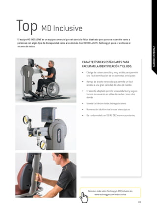 Top MD Inclusive
El equipo MD INCLUSIVE es un equipo comercial para el ejercicio físico diseñado para que sea accesible tanto a
personas con algún tipo de discapacidad como a los demás. Con MD INCLUSIVE, Technogym pone el wellness al
alcance de todos.




                                                                                                                                  CARDIO E INTERFAZ
                                                               CARACTERÍSTICAS ESTÁNDARES PARA
                                                               FACILITAR LA IDENTIFICACIÓN Y EL USO:
                                                               •	   Código de colores sencillo y muy visible para permitir
                                                                    una fácil identificación de los controles principales

                                                               •	   Rampa de diseño renovado que permite un fácil
                                                                    acceso a una gran variedad de sillas de ruedas

                                                               •	   El asiento adaptado permite una salida fácil y segura
                                                                    tanto a los usuarios en sillas de ruedas como a los
                                                                    demás

                                                               •	   Iconos táctiles en todas las regulaciones

                                                               •	   Numeración táctil en los brazos telescópicos

                                                               •	   De conformidad con 93/42 CEE normas sanitarias.




                                                                     Descubre más sobre Technogym MD Inclusive en:
                                                                           www.technogym.com/mdinclusive


                                                                                                                            115
 