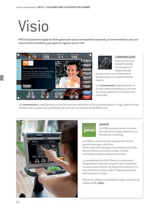 Cardio e Interfaz Usuario / EXCITE+ / Soluciones para las interfaces de usuarios




  Visio
  VISIO es la plataforma digital de última generación para el entrenamiento personal y el entretenimiento, para una
  comunicación innovadora y para generar ingresos para el club.




                                                                                                        COMMUNICATOR
                                                                                                        Communicator es la
                                                                                                        VISIO APPLICATION
                                                                                                        que transforma el
                                                                                                        tiempo dedicado
                                                                                    por los usuarios a su entrenamiento
                                                                                    cardiovascular en una oportunidad de
                                                                                    negocio.
                                                                                    Con Communicator puedes promover de
                                                                                    la mejor manera los productos y servicios
                                                                                    de tu club o publicitar los de tus partners
                                                                                    comerciales.


  Con Communicator puedes gestionar un área de contenidos dedicada a tu club y personalizada con tu logo, pudiendo enviar
  mensajes sobre promociones y actividades del centro para incrementar los beneficios extra.




                                                                                       JUEGOS
                                                                                       Con VISIO se puede entrenar el cerebro
                                                                                       por medio de los juegos y divertirse con
                                                                                       recreaciones multimedia.

                                                                       Con VISIO tus clientes tendrán a disposición muchas
                                                                       opciones para jugar y divertirse.
                                                                       Podrán elegir entre los juegos más famosos y divertidos
                                                                       para entretenerse y entrenar también la mente,
                                                                       manteniendo siempre elevada la motivación.

                                                                       La compatibilidad con iPod, iPhone y los dispositivos
                                                                       USB garantiza la diversión, porque en todo momento los
                                                                       usuarios podrán conectar sus dispositivos para escuchar
                                                                       una selección de música, video e imágenes personales,
                                                                       mientras éstos se cargan.

                                                                       VISIO ofrece además la posibilidad de captar centenares de
                                                                       canales de TV y Radio.




122
 