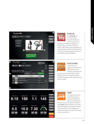 CARDIO E INTERFAZ
                 GUIDE ME
                  Con Guide Me, los
                  usuarios podrán
                  consultar fácilmente
                  y con autonomía una
biblioteca de videos que explican de
modo simple y claro cómo utilizar el
equipo seleccionado, cómo programar los
entrenamientos, cuáles son los beneficios
de cada movimiento específico, cómo se
usan VISIO y sus APLICACIONES.




                 PLUG & TRAIN
                 Puede crearse un
                 programa personalizado
                 ejecutando la rutina
                 deseada y memorizando
los datos de entrenamiento en la llave
Wellness System. Tus clientes podrán
modificar su programa de entrenamiento a
través de VISIO.




                 ZOOM
                   La visualización de los
                   mandos de control y
                   de los parámetros de
                   ejercicio en tiempo real
es clara y simple. Haciendo clic sobre la
tecla Zoom pueden ampliarse aún más y,
gracias a la gráfica de elevado contraste
y a la eliminación de las imágenes en
movimiento, lograr que sean bien visibles
incluso con poca luz.




                                              123
 