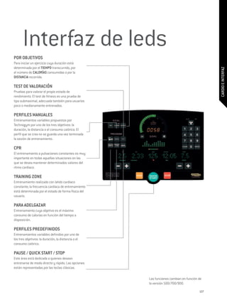 Interfaz de leds
POR OBJETIVOS
Para iniciar un ejercicio cuya duración está
determinada por el TIEMPO transcurrido, por




                                                                                            CARDIO E INTERFAZ
el número de CALORÍAS consumidas o por la
DISTANCIA recorrida.

TEST DE VALORACIÓN
Pruebas para valorar el propio estado de
rendimiento. El test de fitness es una prueba de
tipo submaximal, adecuada también para usuarios
poco o medianamente entrenados.

PERFILES MANUALES
Entrenamientos variables propuestos por
Technogym por uno de los tres objetivos: la
duración, la distancia o el consumo calórico. El
perfil que se crea no se guarda una vez terminada
la sesión de entrenamiento.

CPR
El entrenamiento a pulsaciones constantes es muy
importante en todas aquellas situaciones en las
que se desea mantener determinados valores del
ritmo cardiaco.

TRAINING ZONE
Entrenamiento realizado con latido cardiaco
constante; la frecuencia cardiaca de entrenamiento
está determinada por el estado de forma física del
usuario.

PARA ADELGAZAR
Entrenamiento cuyo objetivo es el máximo
consumo de calorías en función del tiempo a
disposición.

PERFILES PREDEFINIDOS
Entrenamientos variables definidos por uno de
los tres objetivos: la duración, la distancia o el
consumo calórico.

PAUSE / QUICK START / STOP
Este área está dedicada a quienes desean
entrenarse de modo directo y rápido. Las opciones
están representadas por las teclas clásicas.

                                                     Las funciones cambian en función de
                                                     la versión 500/700/900.

                                                                                      127
 