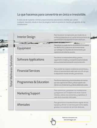 Lo que hacemos para convertirte en único e irresistible.
                          A cada uno de nuestros clientes proporcionamos soluciones a medida que cubran
                          cualquier requisito, desde la fase de proyecto hasta la puesta en marcha y la gestión de las
                          instalaciones.




                                                                           Para favorecer la inspiración por medio de un
                          Interior Design                                  ambiente atractivo en el cual el entrenamiento se
                                                                           convierte en una experiencia para disfrutar.

                                                                           Para ofrecer un amplio abanico de productos innovadores
                          Equipment                                        con diseño único y soluciones de entretenimiento
                                                                           que satisfagan los requisitos de entrenamiento y las
                                                                           aspiraciones de todos los usuarios.
Total Wellness Solution




                                                                           Para ofrecer un entrenamiento eficaz y ameno,
                          Software Applications                            seguimiento completo y una experiencia personalizada
                                                                           para aumentar tanto la atracción como la retención.


                                                                           Para acordar las mejores condiciones económicas y
                          Financial Services                               ofrecer el asesoramiento adecuado con el fin de que
                                                                           la adquisición resulte sencilla y provechosa.


                                                                           Para formar al personal y a los entrenadores de manera
                          Programmes & Education                           que sean capaces de motivar y ofrecer soporte a los
                                                                           clientes con el tratamiento y profesionalidad adecuados.

                                                                           Para comunicar y promover tus instalaciones
                          Marketing Support                                y programas con el objetivo de atraer nuevos
                                                                           clientes, retener los existentes y capitalizar el
                                                                           valor de la inversión efectuada.

                                                                           Para garantizar el mantenimiento regular de los
                          Aftersales                                       equipos y ofrecer un servicio post-venta rápido,
                                                                           gracias a un contrato de servicio dedicado.




                                                                                        Reserve un encuentro con:
                                                                                          www.technogym.com


                                                                                                                               13
 