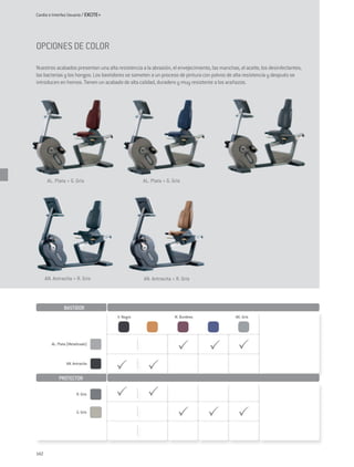 Cardio e Interfaz Usuario / EXCITE+




OPCIONES DE COLOR

Nuestros acabados presentan una alta resistencia a la abrasión, el envejecimiento, las manchas, el aceite, los desinfectantes,
las bacterias y los hongos. Los bastidores se someten a un proceso de pintura con polvos de alta resistencia y después se
introducen en hornos. Tienen un acabado de alta calidad, duradero y muy resistente a los arañazos.




       AL. Plata + G. Gris                        AL. Plata + G. Gris




      AN. Antracita + R. Gris                      AN. Antracita + R. Gris




                Bastidor
                                      V. Negro                    M. Burdeos                  AK. Gris




         AL. Plata (Metalizado)



                  AN. Antracita


             PROTECTOR

                        R. Gris



                        G. Gris




142
 