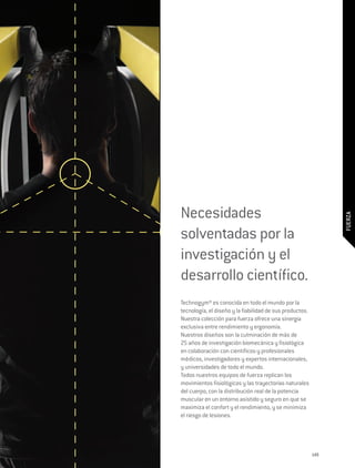 Necesidades




                                                                FUERZA
solventadas por la
investigación y el
desarrollo científico.
Technogym® es conocida en todo el mundo por la
tecnología, el diseño y la fiabilidad de sus productos.
Nuestra colección para fuerza ofrece una sinergia
exclusiva entre rendimiento y ergonomía.
Nuestros diseños son la culminación de más de
25 años de investigación biomecánica y fisiológica
en colaboración con científicos y profesionales
médicos, investigadores y expertos internacionales,
y universidades de todo el mundo.
Todos nuestros equipos de fuerza replican los
movimientos fisiológicos y las trayectorias naturales
del cuerpo, con la distribución real de la potencia
muscular en un entorno asistido y seguro en que se
maximiza el confort y el rendimiento, y se minimiza
el riesgo de lesiones.




                                                          149
 