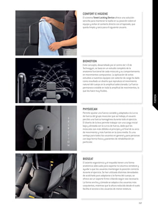 CONFORT E HIGIENE
El sistema Towel Locking Device ofrece una solución
sencilla para mantener la toalla en su posición sobre el
equipo y evitar el contacto directo con el tapizado, que
queda limpio y seco para el siguiente usuario.




BIOMOTION
Este concepto, desarrollado por el centro de I+D de
Technogym, se basa en un estudio completo de la
anatomía funcional de cada músculo y su comportamiento
en movimientos compuestos. La aplicación de estos
estudios a nuestros equipos con selector de carga ha dado
como resultado un diseño que reproduce el movimiento
natural del cuerpo en la amplitud seleccionada. La Fuerza
permanece estable en toda la amplitud de movimientos, lo
que los hace muy fluidos.




                                                                 FUERZA
PHYSIOCAM
Permite ajustar una fuerza variable y adaptada a la curva
de fuerza del grupo muscular que se trabaja; el usuario
percibe una fuerza homogénea durante todo el ejercicio.
El diseño de la leva permite trabajar con una carga inicial
baja y alineada con la curva de fuerza, dado que los
músculos son más débiles al principio y al final de su arco
de movimiento y más fuertes en la zona media. Es una
ventaja para todos los usuarios en general y para personas
con baja forma física y pacientes de rehabilitación en
particular.




BIOSEAT
El asiento ergonómico y el respaldo tienen una forma
anatómica adecuada para soportar la columna vertebral y
ayudar a que los usuarios mantengan la posición correcta
durante el ejercicio. Se han utilizado distintas densidades
de acolchado para adaptarse a la forma del cuerpo; se
ofrece así un soporte firme o blando según sea necesario.
La forma ancha y cómoda se adapta a los usuarios más
corpulentos, mientras que la altura reducida desde el suelo
facilita el acceso a los usuarios de menor estatura.




                                                           157
 