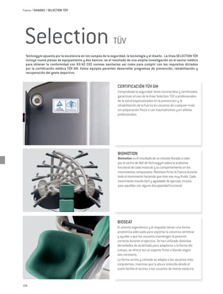 Fuerza / GUIADAS / SELECTION TÜV




 Selection                                                   TÜV
  Technogym apuesta por la excelencia en los campos de la seguridad, la tecnología y el diseño . La línea SELECTION TÜV
  incluye nueve piezas de equipamiento y dos bancos: es el resultado de una amplia investigación en el sector médico
  para obtener la conformidad con 93/42 CEE normas sanitarias así como para cumplir con los requisitos dictados
  por la certificación médica TÜV GM. Estos equipos permiten desarrollar programas de prevención, rehabilitación y
  recuperación del gesto deportivo.


                                                                CERTIFICACIÓN TÜV GM
                                                                Comprobada la seguridad: tests reconocidos y certificados
                                                                garantizan el uso de la línea Selection TÜV a profesionales
                                                                de la salud especializados en la prevención y la
                                                                rehabilitación de la fuerza en usuarios de cualquier nivel,
                                                                sin preparación física o con traumatismos y en atletas
                                                                profesionales.




                                                                BIOMOTION
                                                                Biomotion es el resultado de un estudio llevado a cabo
                                                                por el centro de I&D de Technogym sobre la anatomía
                                                                funcional de cada músculo y su comportamiento en los
                                                                movimientos compuestos. Mantiene firme la Fuerza durante
                                                                todo el movimiento haciendo que éste sea muy fluido. Cada
                                                                movimiento resulta fácil y agradable de ejecutar, incluso
                                                                para aquéllos con alguna discapacidad funcional.




                                                                BIOSEAT
                                                                El asiento ergonómico y el respaldo tienen una forma
                                                                anatómica adecuada para soportar la columna vertebral
                                                                y ayudar a que los usuarios mantengan la posición
                                                                correcta durante el ejercicio. Se han utilizado distintas
                                                                densidades de acolchado para adaptarse a la forma del
                                                                cuerpo; se ofrece así un soporte firme o blando según
                                                                sea necesario.
                                                                La forma ancha y cómoda se adapta a los usuarios más
                                                                corpulentos, mientras que la altura reducida desde el
                                                                suelo facilita el acceso a los usuarios de menor estatura.



158
 