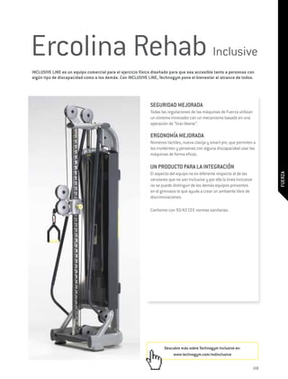 Ercolina Rehab Inclusive
INCLUSIVE LINE es un equipo comercial para el ejercicio físico diseñado para que sea accesible tanto a personas con
algún tipo de discapacidad como a los demás. Con INCLUSIVE LINE, Technogym pone el bienestar al alcance de todos.




                                                             SEGURIDAD MEJORADA
                                                             Todas las regulaciones de las máquinas de Fuerza utilizan
                                                             un sistema innovador con un mecanismo basado en una
                                                             operación de “tirar-liberar”.

                                                             ERGONOMÍA MEJORADA
                                                             Números táctiles, nueva clavija y smart pin, que permiten a
                                                             los invidentes y personas con alguna discapacidad usar las
                                                             máquinas de forma eficaz.

                                                             UN PRODUCTO PARA LA INTEGRACIÓN
                                                             El aspecto del equipo no es diferente respecto al de las




                                                                                                                                  FUERZA
                                                             versiones que no son Inclusive y por ello la línea Inclusive
                                                             no se puede distinguir de los demás equipos presentes
                                                             en el gimnasio lo que ayuda a crear un ambiente libre de
                                                             discriminaciones.

                                                             Conforme con 93/42 CEE normas sanitarias.




                                                                     Descubre más sobre Technogym Inclusive en:
                                                                         www.technogym.com/mdinclusive


                                                                                                                            159
 