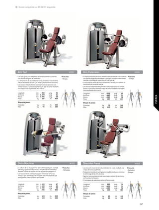 Versión compatible con 93/42 CEE disponible




 Arm Curl	                                                                     M992      Arm Extension	                                                                  M945
• Las asas giran para adaptarse automáticamente a usuarios           Músculos:          • El diseño exclusivo del asa se adapta automáticamente a los usuarios Músculos:
  con distinta longitud de antebrazo.                                - Bíceps             con distinta longitud de antebrazo y hace que la máquina sea menos - Tríceps
• La eliminación de los rodillos de codo permite un movimiento                            sensible a la alineación específica del codo y el eje.
  natural alrededor de éste y se evita su estiramiento excesivo.                        • La articulación móvil del brazo da libertad al usuario para realizar un
• Los brazos independientes permiten realizar ejercicios con                              movimiento de recorrido natural.
  ambos brazos o con brazos alternos, lo que da como resultado                          • Los brazos independientes permiten realizar ejercicios con ambos
  una mejora más equilibrada de la fuerza.                                                brazos o con brazos alternos, lo que da como resultado una mejora
                                                                                          más equilibrada de la fuerza.
 Longitud:	                   mm	 884		pulg.	                35                          Longitud:	                   mm	 1.020		pulg.	               40
 Anchura:	                    mm	 1.300		pulg.	              51                          Anchura:	                    mm	 1.440		pulg.	               57




                                                                                                                                                                                      FUERZA
 Altura:	                     mm	 1.485		pulg.	              58                          Altura:	                     mm	 1.485		pulg.	               58
 Peso:	                        kg	  197		 lib.	             434                          Peso:	                        kg	 192		 lib.	               423
 Bloque de pesas:                                                                        Bloque de pesas:
 Estándar:	                    kg 	      65		 lib.	         130                          Estándar:	                     kg 	    70		 lib.	           140
 Más:	                         kg	       95		 lib.	         190                          Más:	                          kg	    100		 lib.	           200




 Delts Machine	                                                                  M993    Shoulder Press	                                                                     M969
• La soltura de las asas permite retirar los brazos para una fácil    Músculos:         • Los brazos de movimiento independientes dan como resultado una       Músculos:
  entrada y ajustarlos después a la amplitud de movimientos           - Deltoides         mejora de fuerza equilibrada.                                        - Deltoides
  deseada cuando el usuario está en la posición de ejercicio.                           • El plano de movimiento está ligeramente adelantado para minimizar    - Tríceps
• Los brazos tienen contrapesos para minimizar la Fuerza                                  la sobrecarga de las articulaciones.
  inicial, lo que permite que la máquina sea utilizada tanto por                        • Agarres neutros proporcionados para mayor variedad de ejercicios y
  principiantes como usuarios avanzados.                                                  preferencias individuales.
                                                                                        • El contrapeso de cada brazo reduce la Fuerza inicial.

 Longitud:	                   mm	 1.186		pulg.	              47                          Longitud:	                   mm	 980		pulg.	                 39
 Anchura:	                    mm	 1.180		pulg.	              46                          Anchura:	                    mm	 1.400		pulg.	               55
 Altura:	                     mm	 1.485		pulg.	              58                          Altura:	                     mm	 1.485		pulg.	               58
 Peso:	                        kg	 296		 lib.	              653                          Peso:	                        kg	  210		 lib.	              463
 Bloque de pesas:                                                                        Bloque de pesas:
 Estándar:	                    kg 	    100		 lib.	          200                          Estándar:	                     kg 	     65		 lib.	          130
 Más:	                         kg	     130		 lib.	          260                          Más:	                          kg	      95		 lib.	          190


                                                                                                                                                                                167
 