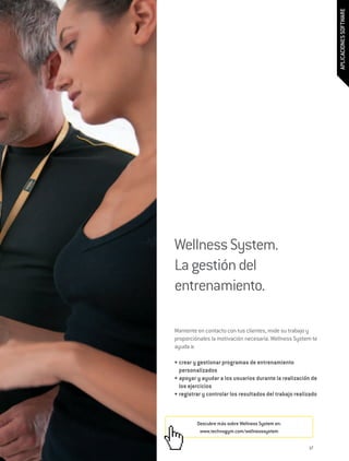 APLICACIONES SOFTWARE
Wellness System.
La gestión del
entrenamiento.

Mantente en contacto con tus clientes, mide su trabajo y
proporciónales la motivación necesaria. Wellness System te
ayuda a:

•	crear y gestionar programas de entrenamiento
  personalizados
•	apoyar y ayudar a los usuarios durante la realización de
  los ejercicios
•	registrar y controlar los resultados del trabajo realizado



         Descubre más sobre Wellness System en:
          www.technogym.com/wellnesssystem


                                                        17
 