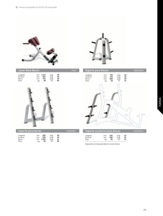 Versión compatible con 93/42 CEE disponible




Lower Back Bench 	                                     P925    Soporte para discos	                                    A0000078
Longitud:	          mm	 1.215		pulg.	          48              Longitud:	               mm	     755		pulg.	       30
Anchura:	           mm	 661		pulg.	            26              Anchura:	                mm	     755		pulg.	       30
Altura:	            mm	 722		pulg.	            28              Altura:	                 mm	     860		pulg.	       34
Peso:	               kg	   38		 lib.	          84              Peso:	                    kg	     26		 lib.	       57




                                                                                                                                        FUERZA
Soporte para barras 	                               A0000071   Soporte accesorio para discos	                          A0000070
Longitud:	          mm	 920		pulg.	            36              Longitud:	               mm	     330		pulg.	       13
Anchura:	           mm	 630		pulg.	            25              Anchura:	                mm	     580		pulg.	       23
Altura:	            mm	 1.285		pulg.	          51              Peso:	                    kg	     26		 lib.	       57
Peso:	               kg	   30		 lib.	          66
                                                               Disponible con Horizontal Bench e Incline Bench.




                                                                                                                                  171
 
