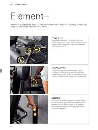 Fuerza / GUIADAS / ELEMENT+




Element+
  En línea con la idea de estilo y calidad a un precio razonable, Element+ ha mejorado su contenido y diseño sin dejar
  de ser una solución económica para todos los clientes.




                                                               VISUAL SET UP
                                                               Las palancas, los botones y las clavijas son de color
                                                               amarillo brillante, muy visibles, por lo que hasta el usuario
                                                               inexperto puede configurar el equipo correctamente sin
                                                               ayuda del entrenador.




                                                                ERGOADJUSTMENT
                                                                Las máquinas precisan muy pocos ajustes y todos
                                                                se realizan sin dificultad desde la posición de trabajo.
                                                                Además, siempre que es posible, los mandos de ajuste se
                                                                colocan en una posición parecida dentro de toda la gama.




                                                               SMART PIN
                                                               Esta función opcional está integrada en la parte superior
                                                               del bloque de pesas y permite al usuario seleccionar una
                                                               placa adicional, con la mitad de peso de las que están
                                                               en el bloque. De este modo el usuario puede aumentar la
                                                               carga de forma gradual.




180
 