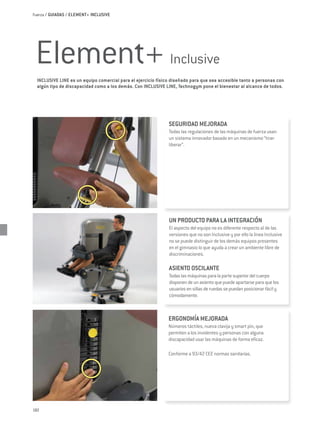 Fuerza / GUIADAS / ELEMENT+ INCLUSIVE




 Element+ Inclusive
  INCLUSIVE LINE es un equipo comercial para el ejercicio físico diseñado para que sea accesible tanto a personas con
  algún tipo de discapacidad como a los demás. Con INCLUSIVE LINE, Technogym pone el bienestar al alcance de todos.




                                                               SEGURIDAD MEJORADA
                                                               Todas las regulaciones de las máquinas de fuerza usan
                                                               un sistema innovador basado en un mecanismo “tirar-
                                                               liberar”.




                                                               UN PRODUCTO PARA LA INTEGRACIÓN
                                                               El aspecto del equipo no es diferente respecto al de las
                                                               versiones que no son Inclusive y por ello la línea Inclusive
                                                               no se puede distinguir de los demás equipos presentes
                                                               en el gimnasio lo que ayuda a crear un ambiente libre de
                                                               discriminaciones.

                                                               ASIENTO OSCILANTE
                                                               Todas las máquinas para la parte superior del cuerpo
                                                               disponen de un asiento que puede apartarse para que los
                                                               usuarios en sillas de ruedas se puedan posicionar fácil y
                                                               cómodamente.



                                                               ERGONOMÍA MEJORADA
                                                               Números táctiles, nueva clavija y smart pin, que
                                                               permiten a los invidentes y personas con alguna
                                                               discapacidad usar las máquinas de forma eficaz.

                                                               Conforme a 93/42 CEE normas sanitarias.




182
 