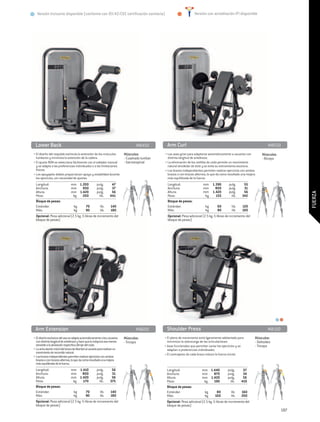 Versión Inclusive disponible (conforme con 93/42/CEE certificación sanitaria)                                     Versión con acreditación IFI disponible




 Lower Back	                                                                       MB450          Arm Curl	                                                                MB550
• El diseño del respaldo estimula la extensión de los músculos              Músculos:           • Las asas giran para adaptarse automáticamente a usuarios con         Músculos:
  lumbares y minimiza la extensión de la cadera.                            - Cuadrado lumbar     distinta longitud de antebrazo.                                      - Bíceps
• El ajuste ROM se selecciona fácilmente con el soltador manual             - Sacroespinal      • La eliminación de los rodillos de codo permite un movimiento
  y se adapta a las preferencias individuales o a las limitaciones                                natural alrededor de éste y se evita su estiramiento excesivo.
  físicas.                                                                                      • Los brazos independientes permiten realizar ejercicios con ambos
• Los apoyapiés dobles proporcionan apoyo y estabilidad durante                                   brazos o con brazos alternos, lo que da como resultado una mejora
  los ejercicios, sin necesidad de ajustes.                                                       más equilibrada de la fuerza.
                                                                                                  .
  Longitud:	                    mm	 1.200	            pulg.	       47                             Longitud:	                  mm	 1.390	         pulg.	     55
  Anchura:	                     mm	 950	              pulg.	       37                             Anchura:	                   mm	      800	      pulg.	      31
  Altura:	                      mm	 1.420	            pulg.	       56                             Altura:	                    mm	 1.420	         pulg.	     56




                                                                                                                                                                                         FUERZA
  Peso:	                         kg 	 200	              lib.	     441                             Peso:	                        kg 	 155	          lib.	 342
  Bloque de pesas:	                                                                               Bloque de pesas:	
  Estándar: 	                     kg	        70	         lib.	    140                             Estándar: 	                   kg	      60	       lib.	   120
  Más:	                           kg 	       90	         lib.	    180                             Más:	                         kg 	     80	       lib.	 160
  Opcional: Pesa adicional (2.5 kg -5 libras de incremento del                                    Opcional: Pesa adicional (2.5 kg -5 libras de incremento del
  bloque de pesas)                                                                                bloque de pesas)




 Arm Extension	                                                                    MB600         Shoulder Press	                                                           MB150
• El diseño exclusivo del asa se adapta automáticamente a los usuarios      Músculos:           • El plano de movimiento está ligeramente adelantado para         Músculos:
  con distinta longitud de antebrazo y hace que la máquina sea menos        - Tríceps             minimizar la sobrecarga de las articulaciones.                  - Deltoides
  sensible a la alineación específica del eje del codo.                                         • Asas funcionales que permiten variar los ejercicios y se        - Tríceps
• La articulación móvil del brazo da libertad al usuario para realizar un                         adaptan a preferencias individuales.
  movimiento de recorrido natural.
• Los brazos independientes permiten realizar ejercicios con ambos                              • El contrapeso de cada brazo reduce la fuerza inicial.
  brazos o con brazos alternos, lo que da como resultado una mejora
  más equilibrada de la fuerza.
  Longitud:	                    mm	 1.410	            pulg.	       56                            Longitud:	                mm	 1.440	         pulg.	      57
  Anchura:	                     mm	 800	              pulg.	       31                            Anchura:	                 mm	 870	           pulg.	      34
  Altura:	                      mm	 1.420	            pulg.	       56                            Altura:	                  mm	 1.420	         pulg.	      56
  Peso:	                         kg 	 170	              lib.	     375                            Peso:	                     kg 	 190	           lib.	    419
  Bloque de pesas:	                                                                              Bloque de pesas:	
  Estándar: 	                     kg	        70	         lib.	    140                            Estándar: 	                 kg	      80	        lib.	   160
  Más:	                           kg 	       90	         lib.	    180                            Más:	                       kg 	    100	        lib.	   200
  Opcional: Pesa adicional (2.5 kg -5 libras de incremento del                                   Opcional: Pesa adicional (2.5 kg -5 libras de incremento del
  bloque de pesas)                                                                               bloque de pesas)
                                                                                                                                                                                   187
 