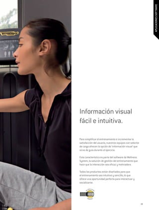 APLICACIONES SOFTWARE
Información visual
fácil e intuitiva.

Para simplificar el entrenamiento e incrementar la
satisfacción del usuario, nuestros equipos con selector
de carga ofrecen la opción de ‘información visual’ que
sirve de guía durante el ejercicio.

Esta característica es parte del software de Wellness
System, la solución de gestión del entrenamiento que
hace que la interacción sea eficaz y motivadora.

Todos los productos están diseñados para que
el entrenamiento sea intuitivo y sencillo, lo que
ofrece una oportunidad perfecta para interactuar y
socializarse.




                                                          19
 