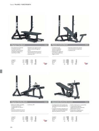 Fuerza / PALANCA / PURESTRENGTH




 Olympic Flat Bench	                                                 PG07    Olympic Incline Bench	                                                               PG01
• Dos plataformas (patente         • Plataforma de vigilancia para          • La plataforma del                       • Ganchos de detención para el
 en trámite) para los                ofrecer asistencia segura y              usuario lo estabiliza                       entrenamiento sin supervisor
 usuarios, con un sistema            eficaz                                   durante el ejercicio                    • Conforme a IPF
 de bloqueo magnético y            • Ganchos de detención para el           • Plataforma de vigilancia
 asistido por muelle                 entrenamiento sin supervisor             para ofrecer asistencia
                                   • Conforme a IPF                           segura y eficaz



 Longitud:	                 mm	 1.645		pulg.	          65                    Longitud:	                   mm	 1.844		pulg.	               73
 Anchura:	                  mm	 1.254		pulg.	          50                    Anchura:	                    mm	 1.254		pulg.	               54
 Altura:	                   mm	 1.358		pulg.	          55                    Altura:	                     mm	 1.604		pulg.	               63
 Peso:	                      kg 	 109		 lib.	         240                    Peso:	                        kg 	 103		 lib.	              227




 Olympic Decline Bench	                                              PG23    Adjustable Decline/Ab Crunch	                                                        PG03
• Batería de rodillos regulable.   • Conforme a IPF                         • 3 configuraciones del respaldo para          • Diseño amplio para un acceso fácil
  El sistema permite la                                                       diferenciar el nivel de dificultad (-20°,    • 2 empuñaduras bajo los
  configuración con sólo un                                                   -5°, +15°)                                      rodillos para permitir ejercicios
  ajuste                                                                    • 2 soportes de placas integrados que             abdominales inversos
• Ganchos de detención para el                                                también son accesibles durante los            • Empuñadura integrada para
  entrenamiento sin supervisor                                                ejercicios (patente en trámite)                 facilitar la entrada/salida



 Longitud:	                 mm	 1.894		pulg.	       75                       Longitud:	                   mm	 1.838		pulg.	               72
 Anchura:	                  mm	 1.244		pulg.	       50                       Anchura:	                    mm	 544		pulg.	                 21
 Altura:	                   mm	 1.523		pulg.	       60                       Altura:	                     mm	 970		pulg.	                 38
 Peso:	                      kg 	 108		 lib.	      238                       Peso:	                        kg 	  79		 lib.	              174




208
 