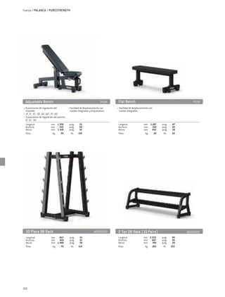 Fuerza / PALANCA / PURESTRENGTH




 Adjustable Bench	                                                        PG04    Flat Bench	                                          PG14
• 8 posiciones de regulación del             • Facilidad de desplazamiento con   • Facilidad de desplazamiento con
  respaldo:                                    ruedas integradas y empuñadura     ruedas integradas.
• -8°, 0°, 15°, 30°, 45°, 60°, 75°, 85°
  3 posiciones de regulación del asiento:
  0°, 15°, 30°
  Longitud:	                    mm	 1.328		pulg.	        52                       Longitud:	             mm	 1.187		pulg.	    47
  Anchura:	                     mm	     510		pulg.	      20                       Anchura:	              mm	   510		pulg.	    20
  Altura:	                      mm	 1.318		pulg.	        52                       Altura:	               mm	 452		pulg.	      18
  Peso:	                         kg 	    59		 lib.	 130                           Peso:	                  kg 	  28		 lib.	    62




 10 Place BB Rack	                                                  A0000520     2 Tier DB Rack (10 Pairs)	                        A0000521
  Longitud:	              mm	 827		pulg.	             33                         Longitud:	              mm	 2.522		pulg.	    99
  Anchura:	               mm	   819		pulg.	           32                         Anchura:	               mm	 667		pulg.	      26
  Altura:	                mm	 1.489		pulg.	           59                         Altura:	                mm	   749		pulg.	    29
  Peso:	                   kg 	  70		 lib.	          154                         Peso:	                   kg 	 160		 lib.	   353




210
 
