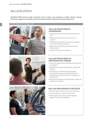 Aplicaciones Software / WELLNESS SYSTEM




  wellness system
  WELLNESS SYSTEM permite recoger información sobre el cliente, crear programas a medida, efectuar controles
  funcionales, registrar los resultados y recibir informes para mejorar la eficiencia y la eficacia del personal.


  TANTOS BENEFICIOS CON UNA LLAVE	


                                                             UNA LLAVE PARA MEJORAR EL
                                                             ENTRENAMIENTO
                                                             •	 Programas de entrenamiento electrónicos fáciles de
                                                                usar
                                                             •	 Vídeo guía que muestra cómo se efectúan los
                                                                ejercicios
                                                             •	 Configuración automática de los equipos y soporte a
                                                                los usuarios durante los ejercicios
                                                             •	 Registro de los resultados y memorización de los
                                                                datos sanitarios
                                                             •	 Feedback para mejorar la motivación.




                                                             UNA LLAVE PARA MEJORAR LAS
                                                             COMPETENCIAS DEL PERSONAL
                                                             •	 Creación de programas de entrenamiento de modo fácil
                                                                y sin papeles
                                                             •	 Simplificación de las actividades diarias y mejora de la
                                                                eficiencia
                                                             •	 Historial de los resultados del trabajo realizado
                                                                por el miembro de manera que pueda ofrecérsele
                                                                feedback para motivarlo y actualizar su programa de
                                                                entrenamiento
                                                             •	 Aumentar las competencias del entrenador y mejorar las
                                                                relaciones con el cliente.



                                                             UNA LLAVE PARA AUMENTAR LA RETENCIÓN
                                                             •	 Plantear la gestión de las relaciones con los clientes
                                                             •	 Controlar y mejorar la eficiencia del personal
                                                             •	 Ofrecer soporte a las mejoras de la estrategia de
                                                                negocios e incrementar la fidelidad.




22
 