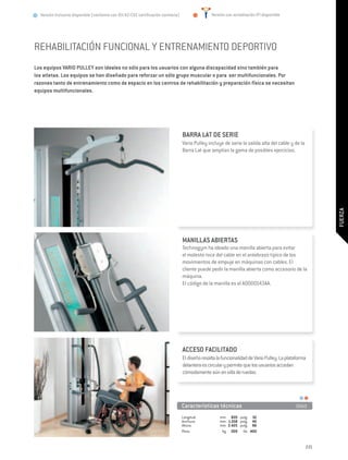 Versión Inclusive disponible (conforme con 93/42/CEE certificación sanitaria)                  Versión con acreditación IFI disponible




REHABILITACIÓN FUNCIONAL Y ENTRENAMIENTO DEPORTIVO
Los equipos VARIO PULLEY son ideales no sólo para los usuarios con alguna discapacidad sino también para
los atletas. Los equipos se han diseñado para reforzar un sólo grupo muscular o para ser multifuncionales. Por
razones tanto de entrenamiento como de espacio en los centros de rehabilitación y preparación física se necesitan
equipos multifuncionales.




                                                                                  BARRA LAT DE SERIE
                                                                                  Vario Pulley incluye de serie la salida alta del cable y de la
                                                                                  Barra Lat que amplían la gama de posibles ejercicios.




                                                                                                                                                         FUERZA
                                                                                  MANILLAS ABIERTAS
                                                                                  Technogym ha ideado una manilla abierta para evitar
                                                                                  el molesto roce del cable en el antebrazo típico de los
                                                                                  movimientos de empuje en máquinas con cables. El
                                                                                  cliente puede pedir la manilla abierta como accesorio de la
                                                                                  máquina.
                                                                                  El código de la manilla es el A0000143AA.




                                                                                  ACCESO FACILITADO
                                                                                  El diseño resalta la funcionalidad de Vario Pulley. La plataforma
                                                                                  delantera es circular y permite que los usuarios accedan
                                                                                  cómodamente aún en silla de ruedas.




                                                                                  Características técnicas	                                  D660

                                                                                  Longitud:	         mm	 820	 pulg.	 32
                                                                                  Anchura:	          mm	 1.018	 pulg.	 40
                                                                                  Altura:	           mm	 2.425	 pulg.	 96
                                                                                  Peso:	              kg 	 200	 lib.	 400


                                                                                                                                                   221
 