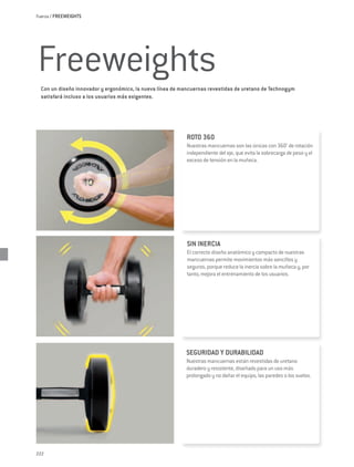 Fuerza / FREEWEIGHTS




Freeweights
  Con un diseño innovador y ergonómico, la nueva línea de mancuernas revestidas de uretano de Technogym
  satisfará incluso a los usuarios más exigentes.




                                                            ROTO 360
                                                            Nuestras mancuernas son las únicas con 360° de rotación
                                                            independiente del eje, que evita la sobrecarga de peso y el
                                                            exceso de tensión en la muñeca.




                                                            SIN INERCIA
                                                            El correcto diseño anatómico y compacto de nuestras
                                                            mancuernas permite movimientos más sencillos y
                                                            seguros, porque reduce la inercia sobre la muñeca y, por
                                                            tanto, mejora el entrenamiento de los usuarios.




                                                           SEGURIDAD Y DURABILIDAD
                                                           Nuestras mancuernas están revestidas de uretano
                                                           duradero y resistente, diseñado para un uso más
                                                           prolongado y no dañar el equipo, las paredes o los suelos.




222
 