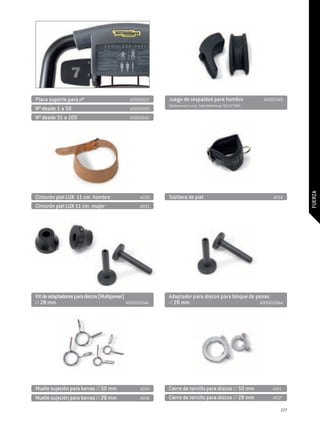 Placa soporte para nº	                       A0000022    Juego de respaldos para hombro	                  A0000349
                                                         (Abdominal Crunch, Total Abdominal -SELECTION)
Nº desde 1 a 50	                             A0000045
Nº desde 51 a 100	                           A0000046




                                                                                                                       FUERZA
Cinturón piel LUX 11 cm. hombre	                  A039   Tobillera de piel	                                   A034
Cinturón piel LUX 11 cm. mujer	                   A033




Kit de adaptadores para discos (Multipower)              Adaptador para discos para bloque de pesas
  28 mm                                     A0000105AA     28 mm 	                              A0000108AA




Muelle sujeción para barras 50 mm 	               A040   Cierre de tornillo para discos 50 mm 	              A041
Muelle sujeción para barras 28 mm 	               A036   Cierre de tornillo para discos 28 mm 	              A037

                                                                                                                 227
 
