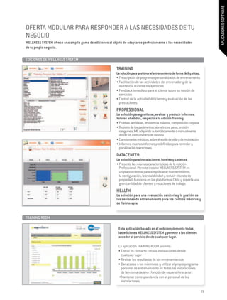 APLICACIONES SOFTWARE
OFERTA MODULAR PARA RESPONDER A LAS NECESIDADES DE TU
NEGOCIO
WELLNESS SYSTEM ofrece una amplia gama de ediciones al objeto de adaptarse perfectamente a las necesidades
de tu propio negocio.


EDICIONES DE WELLNESS SYSTEM 	

                                                         TRAINING
                                                         La solución para gestionar el entrenamiento de forma fácil y eficaz.
                                                         •	Prescripción de programas personalizados de entrenamiento
                                                         •	Facilitación de las actividades del entrenador y de la
                                                           asistencia durante los ejercicios
                                                         •	Feedback inmediato para el cliente sobre su sesión de
                                                           ejercicios
                                                         •	Control de la actividad del cliente y evaluación de las
                                                           prestaciones.
                                                         PROFESSIONAL
                                                         La solución para gestionar, evaluar y producir informes.
                                                         Valores añadidos, respecto a la edición Training:
                                                         •	Pruebas: aeróbicas, resistencia máxima, composición corporal
                                                         •	Registro de los parámetros biométricos: peso, presión
                                                           sanguínea, IMC adquirido automáticamente o manualmente
                                                           desde los instrumentos de medida
                                                         •	Cuestionarios médicos, sobre el estilo de vida y de motivación
                                                         •	Informes: muchos informes predefinidos para controlar y
                                                           planificar las operaciones.
                                                         DATACENTER
                                                         La solución para instalaciones, hoteles y cadenas.
                                                         •	Presenta las mismas características de la edición
                                                           Professional. Permite instalar WELLNESS SYSTEM en
                                                           un puesto central para simplificar el mantenimiento,
                                                           la configuración, la escalabilidad y reducir el coste de
                                                           propiedad. Funciona en las plataformas Citrix y soporta una
                                                           gran cantidad de clientes y estaciones de trabajo.
                                                         HEALTH
                                                         La solución para una evaluación sanitaria y la gestión de
                                                         las sesiones de entrenamiento para los centros médicos y
                                                         de fisioterapia.


TRAINING ROOM	

                                                           Esta aplicación basada en el web complementa todas
                                                           las ediciones WELLNESS SYSTEM y permite a los clientes
                                                           acceder al servicio desde cualquier lugar.

                                                           La aplicación TRAINING ROOM permite:
                                                           •	Entrar en contacto con las instalaciones desde
                                                             cualquier lugar
                                                           •	Revisar los resultados de los entrenamientos
                                                           •	Dar acceso a los miembros y utilizar el propio programa
                                                             personal de entrenamiento en todas las instalaciones
                                                             de la misma cadena (función de usuario itinerante)
                                                           •	Mantener correspondencia con el personal de las
                                                             instalaciones.

                                                                                                                                23
 