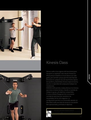 Kinesis Class
Hemos vuelto a los orígenes del movimiento para
recuperar su expresión más natural. Kinesis es




                                                                KINESIS
eficaz porque estabiliza la musculatura con cada
gesto, pero también porque permite total libertad
de acción en cualquier arco de movimiento. Aparte
de equilibrio y flexibilidad, Kinesis mejora la fuerza,
esto es, la capacidad del cuerpo para trabajar con
resistencias.
KINESIS CLASS permite a todos efectuar los mismos
ejercicios al mismo tiempo, creando un sentido de
trabajo en grupo y de objetivos compartidos.
El nuevo módulo Omega permite una enorme
variedad de ejercicios que satisfarán las
necesidades de los más exigentes. La
configuración permite a un entrenador atender sin
dificultad a toda una clase de socios en una sesión
bien aprovechada y centrada en objetivos.


             Descubre más sobre Kinesis Class en:
              www.technogym.com/kinesisclass

                                                          233
 