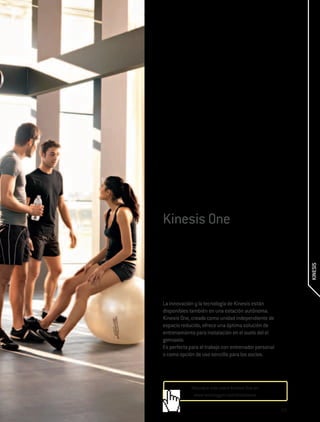 Kinesis One




                                                            KINESIS
La innovación y la tecnología de Kinesis están
disponibles también en una estación autónoma.
Kinesis One, creada como unidad independiente de
espacio reducido, ofrece una óptima solución de
entrenamiento para instalación en el suelo del el
gimnasio.
Es perfecta para el trabajo con entrenador personal
o como opción de uso sencillo para los socios.




             Descubre más sobre Kinesis One en:
              www.technogym.com/kinesisone

                                                      235
 
