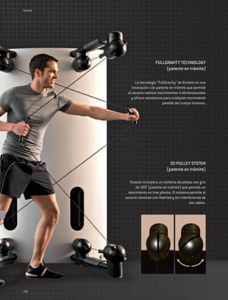Kinesis




                             FULLGRAVITY TECHNOLOGY
                                  (patente en trámite)

                La tecnología “FullGravity” de Kinesis es una
             innovación con patente en trámite que permite
           al usuario realizar movimientos tridimensionales
             y ofrece resistencia para cualquier movimiento
                                 posible del cuerpo humano.




                                      3D PULLEY SYSTEM
                                    (patente en trámite)

             Kinesis incorpora un sistema de poleas con giro
                de 360° (patente en trámite) que permite un
            movimiento en tres planos. El sistema permite al
          usuario moverse con libertad y sin interferencia de
                                                   los cables.




236
 