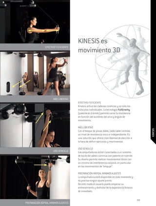 KINESIS es
                EFECTIVO Y EFICIENTE
                                       movimiento 3D




                      MÁS LIBERTAD
                                       EFECTIVO Y EFICIENTE
                                       Kinesis activa las cadenas cinéticas y no sólo los
                                       músculos individuales. La tecnología FullGravity
                                       (patente en trámite) permite variar la resistencia
                                       en función del aumento del arco y ángulo de
                                       movimiento.

                                       MÁS LIBERTAD




                                                                                                   KINESIS
                                       Con el bloque de pesas doble, cada cable controla
                                       un nivel de resistencia único e independiente. Es
                                       una solución que ofrece más libertad de elección a
                                       la hora de definir ejercicios y movimientos.

                                       USO SENCILLO
                       USO SENCILLO    Las empuñaduras están conectadas a un sistema
                                       de bucle de cables continuo con patente en trámite.
                                       Su diseño permite realizar movimientos libres con
                                       un mínimo de interferencia corporal, en particular
                                       en los movimientos de “empuje”.

                                       PREPARACIÓN RÁPIDA, MÍNIMOS AJUSTES
                                       La empuñadura está disponible en todo momento y
                                       no precisa ningún ajuste previo.
                                       De este modo el usuario puede empezar su
                                       entrenamiento y disfrutar de la experiencia Kinesis
                                       de inmediato.

                                                                                             237
PREPARACIÓN RÁPIDA, MÍNIMOS AJUSTES
 