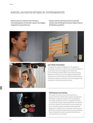 Kinesis




  KINESIS, UN NUEVO MÉTODO DE ENTRENAMIENTO

  Kinesis mejora la relación entre clientes y             Nuestro sistema de fitness exclusivo permite
  entrenador gracias al innovador soporte tecnológico     realizar más de 450 ejercicios para mejorar fuerza,
  integrado en la pared Kinesis.                          flexibilidad y equilibrio.




                                                                                                                 LNESS SYST
                                                                                                               EL




                                                                                                                          EM
                                                                                                           W
                                                                                                                COMPATIBLE




                                                        SOFTWARE INTEGRADO
                                                        El Programa de software integrado en el PC ayuda en el
                                                        aprendizaje y permite al usuario ver los movimientos básicos
                                                        y avanzados, así como el programa de introducción.
                                                        Es la herramienta formativa ideal; Kinesis Visual Learning
                                                        Software se combina con una tecnología de pantalla táctil
                                                        que permite un modo sencillo de consulta y visualización de
                                                        movimientos básicos y avanzados, así como el programa de
                                                        introducción, durante las sesiones Kinesis.




                                                         PROGRAMAS MULTIMEDIA
                                                         Para ayudar al usuario a sacar todo el partido a su
                                                         equipo, ofrecemos también toda una gama de programas
                                                         multimedia creados para satisfacer las necesidades de
                                                         una amplia variedad de clientes. Los programas facilitan
                                                         un acceso estructurado al aprendizaje de los movimientos
                                                         de Kinesis, desde los niveles básicos a los avanzados, ya
                                                         sea en formato de grupo o individual. Nuestra oferta de
                                                         programas es amplia y está en expansión constante para
                                                         poder sacar el máximo rendimiento al enorme potencial de
                                                         Kinesis. Disponible a través de soporte multimedia o en
                                                         entrenamiento in situ o en aula
                                                         .

238
 