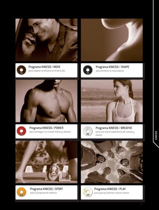 Programa KINESIS / MOVE                       Programa KINESIS / SHAPE
para mejorar la eficacia en el día a día      para tonificar la musculatura




 Programa KINESIS / POWER                     Programa KINESIS / BREATHE
 para conseguir un cuerpo fuerte y robusto    para una nueva experiencia de cuerpo y




                                                                                             KINESIS
                                              mente




 Programa KINESIS / SPORT                    Programa KINESIS / PLAY
 para la preparación atlética                para que los jóvenes crezcan sanos



                                                                                       239
 