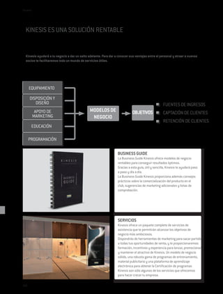 Kinesis




  KINESIS ES UNA SOLUCIÓN RENTABLE


  Kinesis ayudará a tu negocio a dar un salto adelante. Para dar a conocer sus ventajas entre el personal y atraer a nuevos
  socios te facilitaremos todo un mundo de servicios útiles.




      EQUIPAMIENTO

      DISPOSICIÓN Y
         DISEÑO                                                                                     FUENTES DE INGRESOS
           APOYO DE                            MODELOS DE                    OBJETIVOS              CAPTACIÓN DE CLIENTES
          MARKETING                             NEGOCIO
                                                                                                    RETENCIÓN DE CLIENTES
       EDUCACIÓN

      PROGRAMACIÓN

                                                                  BUSINESS GUIDE
                                                                  La Business Guide Kinesis ofrece modelos de negocio
                                                                  rentables para conseguir resultados óptimos.
                                                                  Gracias a esta guía, útil y sencilla, Kinesis te ayudará paso
                                                                  a paso y día a día.
                                                                  La Business Guide Kinesis proporciona además consejos
                                                                  prácticos sobre la comercialización del producto en el
                                                                  club, sugerencias de marketing adicionales y listas de
                                                                  comprobación.




                                                                  SERVICIOS
                                                                  Kinesis ofrece un paquete completo de servicios de
                                                                  asistencia que te permitirán alcanzar los objetivos de
                                                                  negocio más ambiciosos.
                                                                  Dispondrás de herramientas de marketing para sacar partido
                                                                  a todas tus oportunidades de venta, y te proporcionaremos
                                                                  formación, incentivos y experiencia para lanzar, promocionar
                                                                  y mantener el atractivo de Kinesis. Un modelo de negocio
                                                                  sólido, una robusta gama de programas de entrenamiento,
                                                                  material publicitario y una plataforma de aprendizaje
                                                                  electrónica para obtener la Certificación de programas
                                                                  Kinesis son sólo algunos de los servicios que ofrecemos
                                                                  para hacer crecer tu empresa.

240
 