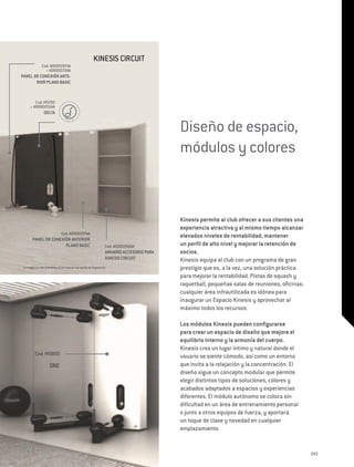 Kinesis Circuit
                Cod. A0000197AA
                  + A0000223AA
PANEL DE CONEXIÓN ANTE-
       RIOR PLANO BASIC


         Cod. M5700
      + A0000205AA
                  DELTA


                                                                                                Diseño de espacio,
                                                                                                módulos y colores



                                                                                                Kinesis permite al club ofrecer a sus clientes una
                                                                                                experiencia atractiva y al mismo tiempo alcanzar
                                 Cod. A0000197AA
        PANEL DE CONEXIÓN ANTERIOR
                                                                                                elevados niveles de rentabilidad, mantener
                       PLANO BASIC                                     Cod. A0000266AA          un perfil de alto nivel y mejorar la retención de
                                                                       ARMARIO ACCESORIO PARA   socios.
                                                                       KINESIS CIRCUIT          Kinesis equipa al club con un programa de gran
La imagen es sólo ilustrativa; no se trata de una opción de disposición.                        prestigio que es, a la vez, una solución práctica
                                                                                                para mejorar la rentabilidad. Pistas de squash y
                                                                                                raquetball, pequeñas salas de reuniones, oficinas;
                                                                                                cualquier área infrautilizada es idónea para
                                                                                                inaugurar un Espacio Kinesis y aprovechar al
                                                                                                máximo todos los recursos.

                                                                                                Los módulos Kinesis pueden configurarse
                                                                                                para crear un espacio de diseño que mejore el
                                                                                                equilibrio interno y la armonía del cuerpo.
                                                                                                Kinesis crea un lugar íntimo y natural donde el
          Cod. M5800                                                                            usuario se siente cómodo, así como un entorno
                      ONE                                                                       que invita a la relajación y la concentración. El
                                                                                                diseño sigue un concepto modular que permite
                                                                                                elegir distintos tipos de soluciones, colores y
                                                                                                acabados adaptados a espacios y experiencias
                                                                                                diferentes. El módulo autónomo se coloca sin
                                                                                                dificultad en un área de entrenamiento personal
                                                                                                o junto a otros equipos de fuerza, y aportará
                                                                                                un toque de clase y novedad en cualquier
                                                                                                emplazamiento.


                                                                                                                                                     243
 