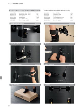 Kinesis / ACCESORIOS KINESIS




      Paquete de accesorios KINESIS Circuit          A0000434     El paquete de accesorios contiene los siguientes artículos:

      A0000260AA	    Wellness Ball Silver Ø 55 cm	      2 piez.   A0000334	           Cinturón KINESIS 	                        1 pieza
      A0000261AA	    Wellness Ball Silver Ø 65 cm	      2 piez.   A0000336	           Empuñadura doble	                         2 piez.
      A0000213AA	    Rocker Board	                      1 pieza   A0000337	           Agarre rotatorio 	                        2 piez.
      A0000214AA 	   Wobble Board	                      1 pieza   A0000270AA	         Colchoneta de stretching 	                4 piez.
      A0000267AA	    Aro de Wellness Ball	              4 piez.   A0000268AA	         Colchoneta de espuma	                     2 piez.
      A0000332	      Cierre Universal KINESIS 	         6 piez.   A0000269AA	         Cilindro de espuma	                       1 pieza

      Cierre universal KINESIS	                       A0000332     Tobillera 	                                             A0000333




      Cinturón KINESIS	                               A0000334     Muslera	                                                A0000335




      Empuñadura doble	                               A0000336     Agarre rotatorio	                                       A0000337




      Step de madera	                                 A0000342     Conector	                                               A0000353




248
 