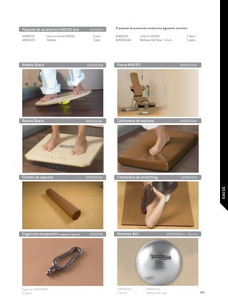 Paquete de accesorios KINESIS One	               A0000459    El paquete de accesorios contiene los siguientes artículos:

A0000332	         Cierre universal KINESIS 	       2 piez.   A0000334	          Cinturón KINESIS	                        1 pieza
A0000333	         Tobillera	                       2 piez.   A0000261AA	        Wellness Ball Silver Ø 65 cm	            1 pieza




Wobble Board	                                  A0000214AA    Panca KINESIS                                          A0000250AA




Rocket Board                                   A0000213AA    Colchoneta de espuma                                   A0000268AA




Cilindro de espuma                             A0000269AA    Colchoneta de stretching                                A0000270AA




                                                                                                                                         KINESIS

Enganche mosquetón (Juego de 6 piezas) 	         A0000383    Wellness Ball                                  A0000260AA (Ø 55 cm)




Enganche 0K000390AA                                          A0000261AA              A0000267AA
(1 pieza)                                                    (Ø 65 cm)               (Wellness Ball ring)                          249
 