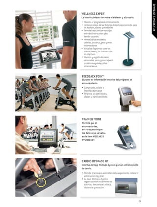 APLICACIONES SOFTWARE
WELLNESS EXPERT
La interfaz interactiva entre el sistema y el usuario.
•	 Muestra el programa de entrenamiento
•	 Contiene vídeos de las técnicas de ejercicios correctos para
   los equipos, clases y actividades
•	 Permite intercambiar mensajes
   entre los instructores y los
   demás usuarios
•	 Memoriza los resultados:
   calorías, distancia, peso y otras
   informaciones
•	 Visualiza diagramas sobre las
   prestaciones y las compara con
   los objetivos
•	 Muestra y registra los datos
   personales: peso, grasa corporal,
   presión sanguínea y otras
   informaciones.


FEEDBACK POINT
El punto de información intuitivo del programa de
entrenamiento.
•	 Comprueba, añade o
   modifica ejercicios
•	 Registra las actividades,
   clases y ejercicios libres.




TRAINER POINT
Permite que el
entrenador lea,
escriba y modifique
los datos que se hallan
en la llave WELLNESS
SYSTEM KEY.




CARDIO UPGRADE KIT
Interfaz de llave Wellness System para el entrenamiento
de cardio.
•	 Permite el arranque automático del equipamiento, realizar el
   entrenamiento y test.
•	 La llave Wellness System
   registra automáticamente las
   calorías, frecuencia cardiaca,
   distancia y duración.



                                                                  25
 