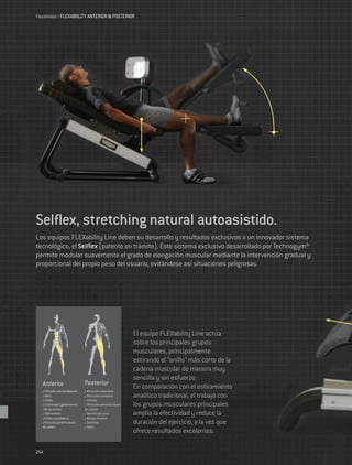 Flexibilidad / FLEXABIILITY ANTERIOR & POSTERIOR




Selflex, stretching natural autoasistido.
Los equipos FLEXability Line deben su desarrollo y resultados exclusivos a un innovador sistema
tecnológico, el Selflex (patente en trámite). Este sistema exclusivo desarrollado por Technogym®
permite modular suavemente el grado de elongación muscular mediante la intervención gradual y
proporcional del propio peso del usuario, evitándose así situaciones peligrosas.




                                                            El equipo FLEXability Line actúa
                                                            sobre los principales grupos
                                                            musculares, principalmente
                                                            estirando el “anillo” más corto de la
                                                            cadena muscular de manera muy
                                                            sencilla y sin esfuerzo.
   Anterior                     Posterior
    Músculo recto del abdomen    Músculos espinales
                                                            En comparación con el estiramiento
    Iliaco
    Psoas
                                 Músculos lumbares
                                 Glúteos
                                                            analítico tradicional, el trabajo con
    Cuádriceps (globalmente)     Músculos periarticulares   los grupos musculares principales
    Recto anterior              de cadera
    Tibial anterior              Semitendinosos             amplía la efectividad y reduce la
    Glúteo contralateral         Bíceps femoral
    Músculos periarticulares     Gemelos                    duración del ejercicio, a la vez que
   de cadera                     Sóleo
                                                            ofrece resultados excelentes.

254
 