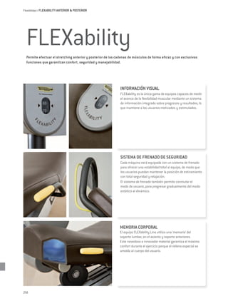 Flexibilidad / FLEXABIILITY ANTERIOR & POSTERIOR




  FLEXability
  Permite efectuar el stretching anterior y posterior de las cadenas de músculos de forma eficaz y con exclusivas
  funciones que garantizan confort, seguridad y manejabilidad.




                                                              INFORMACIÓN VISUAL
                                                              FLEXability es la única gama de equipos capaces de medir
                                                              el avance de la flexibilidad muscular mediante un sistema
                                                              de información integrado sobre progresos y resultados, lo
                                                              que mantiene a los usuarios motivados y estimulados.




                                                               SISTEMA DE FRENADO DE SEGURIDAD
                                                               Cada máquina está equipada con un sistema de frenado
                                                               para ofrecer una estabilidad total al equipo, de modo que
                                                               los usuarios puedan mantener la posición de estiramiento
                                                               con total seguridad y relajación.
                                                               El sistema de frenado también permite conmutar el
                                                               modo de usuario, para progresar gradualmente del modo
                                                               estático al dinámico.




                                                              MEMORIA CORPORAL
                                                              El equipo FLEXability Line utiliza una ‘memoria’ del
                                                              soporte lumbar, en el asiento y soporte anteriores.
                                                              Este novedoso e innovador material garantiza el máximo
                                                              confort durante el ejercicio porque el relleno especial se
                                                              amolda al cuerpo del usuario.




256
 