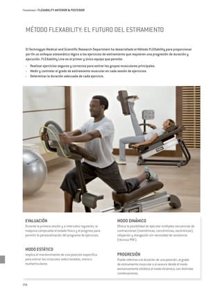 Flexibilidad / FLEXABIILITY ANTERIOR & POSTERIOR




  Método FLEXability: el futuro del estiramiento

  El Technogym Medical and Scientific Research Department ha desarrollado el Método FLEXability para proporcionar
  por fin un enfoque sistemático lógico a los ejercicios de estiramiento que requieren una progresión de duración y
  ejecución. FLEXability Line es el primer y único equipo que permite:
  -	 Realizar ejercicios seguros y correctos para estirar los grupos musculares principales.
  -	 Medir y controlar el grado de estiramiento muscular en cada sesión de ejercicios.
  -	 Determinar la duración adecuada de cada ejercicio.




  EVALUACIÓN                                                     MODO DINÁMICO
  Durante la primera sesión y a intervalos regulares, la         Ofrece la posibilidad de ejecutar múltiples secuencias de
  máquina comprueba el estado físico y el progreso para          contracciones (isométricas, concéntricas, excéntricas),
  permitir la personalización del programa de ejercicios.        relajación y elongación sin necesidad de asistencia
                                                                 (técnica PNF).

  MODO ESTÁTICO
  Implica el mantenimiento de una posición específica            PROGRESIÓN
  para estirar los músculos seleccionados, mono o                Puede referirse a la duración de una posición, al grado
  multiarticulares.                                              de estiramiento muscular o al avance desde el modo
                                                                 exclusivamente estático al modo dinámico, con distintas
                                                                 combinaciones.

258
 