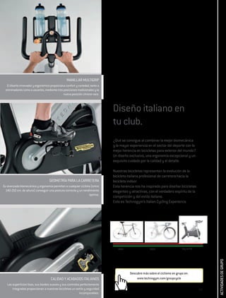 MANILLAR MULTIGRIP
  El diseño innovador y ergonómico proporciona confort y variedad, tanto a
 entrenadores como a usuarios, mediante tres posiciones tradicionales y la
                                             nueva posición chrono-race.



                                                                             Diseño italiano en
                                                                             tu club.
                                                                             ¿Qué se consigue al combinar la mejor biomecánica
                                                                             y la mayor experiencia en el sector del deporte con la
                                                                             mejor herencia en bicicletas para exterior del mundo?
                                                                             Un diseño exclusivo, una ergonomía excepcional y un
                                                                             exquisito cuidado por la calidad y el detalle.

                                                                             Nuestras bicicletas representan la evolución de la
                                                                             bicicleta italiana profesional de carretera hacia la
                                   GEOMETRÍA PARA LA CARRETERA               bicicleta indoor.
Su avanzada biomecánica y ergonomía permiten a cualquier ciclista (entre     Esta herencia nos ha inspirado para diseñar bicicletas
  140-210 cm. de altura) conseguir una postura correcta y un rendimiento     elegantes y atractivas, con el verdadero espíritu de la
                                                                 óptimo.
                                                                             competición y del estilo italiano.
                                                                             Esto es Technogym’s Italian Cycling Experience.




                                                                                1920                  2000                    Hoy en día
                                                                                                                                                 ACTIVIDADES DE GRUPO




                                                                                        Descubre más sobre el ciclismo en grupo en:
                                    CALIDAD Y ACABADOS ITALIANOS                            www.technogym.com/groupcycle
   Las superficies lisas, sus bordes suaves y sus controles perfectamente
       integrados proporcionan a nuestras bicicletas un estilo y seguridad                                                                 267
                                                           incomparables.
 