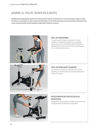 Actividades de grupo / GROUP CYCLE / GROUP CYCLE




  AHORRE EL 75% DE TIEMPO EN AJUSTES
  Fast&Simple Setting System (patente en trámite) permite ajustar la bicicleta en un cuarto del tiempo respecto a otras
  bicicletas, lo cual supone un ahorro importante de tiempo. Con su diseño sencillo y su sistema guiado de ajustes fácil y
  visual, nuestra bicicleta ofrece facilidad y simplicidad a todos los usuarios.




                                                                 FÁCIL DE CONFIGURAR
                                                                 El nuevo sistema de ajustes (patente en trámite)
                                                                 simplifica las operaciones y garantiza la seguridad
                                                                 del usuario y el club. La altura del asiento, la posición
                                                                 adelante/atrás y la altura del manillar se pueden ajustar
                                                                 con un fácil movimiento único.




                                                                 FÁCIL DE DESPLAZAR Y GUARDAR
                                                                 Una pequeña inclinación es suficiente para mover la
                                                                 bicicleta y su reducido peso hace que ésta operación se
                                                                 realice sin esfuerzo.




                                                                 REVESTIMIENTO DE PLÁSTICO DE ALTA
                                                                 RESISTENCIA
                                                                 Protege de arañazos y daños causados por los clavos del
                                                                 calzado durante estiramientos y transportes.




268
 