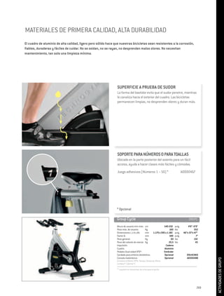 MATERIALES DE PRIMERA CALIDAD, ALTA DURABILIDAD
El cuadro de aluminio de alta calidad, ligero pero sólido hace que nuestras bicicletas sean resistentes a la corrosión,
fiables, duraderas y fáciles de cuidar. No se oxidan, no se rayan, no desprenden malos olores. No necesitan
mantenimiento, tan solo una limpieza mínima.




                                                                 SUPERFICIE A PRUEBA DE SUDOR
                                                                 La forma del bastidor evita que el sudor penetre, mientras
                                                                 lo canaliza hacia el exterior del cuadro. Las bicicletas
                                                                 permanecen limpias, no desprenden olores y duran más.




                                                                 SOPORTE PARA NÚMEROS O PARA TOALLAS
                                                                 Ubicado en la parte posterior del asiento para un fácil
                                                                 acceso, ayuda a hacer clases más fáciles y cómodas.
                                                                 Juego adhesivos (Números 1 – 50) *	                                     A0000467




                                                                * Opcional

                                                                Group Cycle	                                                                   D91PC-

                                                                 Altura de usuario mín-máx: cm                      140-210      pulg.        4’6”- 6’9”
                                                                 Peso máx. de usuario:        Kg                          160    lbs                352
                                                                 Dimensiones L x A x Alt.     mm          1.170 x 595 x 1.182    pulg.    46”x 23”x 47”
                                                                 Factor Q:                    mm                          180    pulg.                7”
                                                                 Peso general:                Kg                            60   lbs                132
                                                                 Peso del volante de inercia: Kg                          20,5   lbs                 45
                                                                 Impulsión:                                           Cadena
                                                                 Cuadro:                                             Aluminio
                                                                 Pedales Dual-sided SPD®:                           Estándar
                                                                 Candado para entorno doméstico:                     Opcional                D91HCNEO
                                                                 Consola inalámbrica :                               Opcional                A0000488
                                                                                                                                                            ACTIVIDADES DE GRUPO




                                                                 (muestra el Ritmo/ RPM, Tiempo, Distancia, Ritmo
                                                                 cardiaco*, Calorías*)

                                                                 “* requiere un transmisor de cinta para el pecho	




                                                                                                                                                      269
 