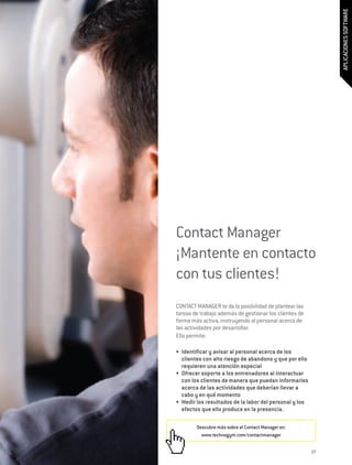 APLICACIONES SOFTWARE
Contact Manager
¡Mantente en contacto
con tus clientes!
CONTACT MANAGER te da la posibilidad de plantear las
tareas de trabajo además de gestionar los clientes de
forma más activa, instruyendo al personal acerca de
las actividades por desarrollar.
Ello permite:

•	 Identificar y avisar al personal acerca de los
   clientes con alto riesgo de abandono y que por ello
   requieren una atención especial
•	 Ofrecer soporte a los entrenadores al interactuar
   con los clientes de manera que puedan informarles
   acerca de las actividades que deberían llevar a
   cabo y en qué momento
•	 Medir los resultados de la labor del personal y los
   efectos que ello produce en la presencia.

        Descubre más sobre el Contact Manager en:
          www.technogym.com/contactmanager


                                                         27
 