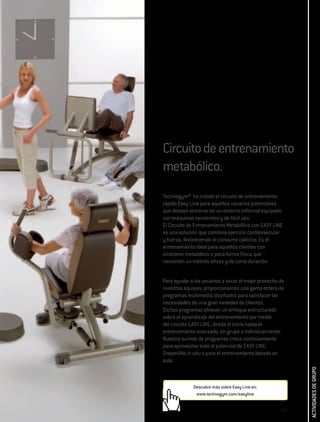 Circuito de entrenamiento
metabólico.
Technogym® ha creado el circuito de entrenamiento
rápido Easy Line para aquellos usuarios potenciales
que desean entrenar en un entorno informal equipado
con máquinas excelentes y de fácil uso.
El Circuito de Entrenamiento Metabólico con EASY LINE
es una solución que combina ejercicio cardiovascular
y fuerza, favoreciendo el consumo calórico. Es el
entrenamiento ideal para aquellos clientes con
síndrome metabólico o poca forma física que
necesitan un método eficaz y de corta duración.


Para ayudar a los usuarios a sacar el mejor provecho de
nuestros equipos, proporcionamos una gama entera de
programas multimedia diseñados para satisfacer las
necesidades de una gran variedad de clientes.
Dichos programas ofrecen un enfoque estructurado
sobre el aprendizaje del entrenamiento por medio
del circuito EASY LINE, desde el inicio hasta el
entrenamiento avanzado, en grupo o individualmente.
Nuestro surtido de programas crece continuamente
para aprovechar todo el potencial de EASY LINE.
Disponible in situ o para el entrenamiento basado en
aula.
                                                           ACTIVIDADES DE GRUPO




             Descubre más sobre Easy Line en:
              www.technogym.com/easyline


                                                     273
 