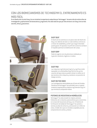 Actividades de grupo / CIRCUITO DE ENTRENAMIENTO METABÓLICO / EASY LINE




  CON LOS BIOMECANISMOS DE TECHNOGYM EL ENTRENAMIENTO ES
  MÁS FÁCIL
  En el diseño del circuito Easy Line se sintetiza la experiencia adquirida por Technogym® durante más de veinte años de
  investigación y aplicaciones de biomecánica y ergonomía. No cabe duda de que por ello entrenar con Easy Line es más
  sencillo, eficaz y placentero.




                                                                      EASY SEAT
                                                                      El diseño de los asientos es una pieza clave del diseño de
                                                                      Easy Line. Además de tener un valor estético, la forma es
                                                                      un factor de estabilidad y confort que ningún diseñador
                                                                      puede ignorar. Al reproducir el perfil de la columna vertebral
                                                                      el respaldo optimiza la estabilización del cuerpo.

                                                                      EASY GRIP
                                                                      Todos los agarres son de poliuretano moldeado por
                                                                      inyección resistente, higiénico e inodoro.




                                                                      EASY PAD
                                                                      Las máquinas Leg Extension/Leg Curl y Leg Press están
                                                                      equipadas con almohadillas Easy Pad con las que los
                                                                      usuarios de baja estatura pueden alinear la rodilla con el
                                                                      eje mecánico de la máquina y mantener una posición de
                                                                      trabajo correcta.

                                                                      EASY ON THE KNEE
                                                                      Las investigaciones desarrolladas por el Centro de Estudios
                                                                      Científicos de Technogym® han permitido crear un soporte
                                                                      anatómico especial para la máquina Leg Extension/Leg Curl
                                                                      que minimiza la compresión trasera.


                                                                     PISTONES DE RESISTENCIA HIDRÁULICOS
                                                                     Technogym® ha seleccionado los mejores pistones
                                                                     hidráulicos de la industria automovilística para convertirlos
                                                                     en la clave del mecanismo de Easy Line. El Sistema de
                                                                     Certificación de Calidad de Technogym® los somete a
                                                                     severas pruebas de esfuerzo y de duración (un millón de
                                                                     ciclos, el doble de lo que se considera aceptable para los
                                                                     componentes de coches y motos).




274
 