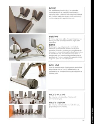 EASY FIT
Las almohadillas y rodillos Easy Fit se ajustan a la
forma y al volumen del cuerpo sin comprimirlo y lo
mantienen sujeto a lo largo de todo el ejercicio. Gracias a
ello el usuario no pierde el contacto con la máquina ni la
resistencia y mantiene la posición correcta.




EASY START
El sistema de preinicio de Leg Press permite obtener una
flexión gradual de la rodilla sin limitar la amplitud del
movimiento.
EASY ID
Cada máquina se puede personalizar por medio de
adhesivos con el número de identificación. El kit de
asistencia que recibirá con el circuito contiene todas las
instrucciones necesarias para aplicar los adhesivos sobre
la estructura de cada máquina. Como el circuito no ha
sido diseñado para una secuencia de uso exclusiva, Ud.
podrá asignar el número que identifica la posición de las
máquinas dentro del circuito libremente.



EASY 2 MOVE
Todas las máquinas llevan ruedas y pueden desplazarse
sin problemas. Gracias a ello es posible modificar la
configuración del gimnasio y optimizar el rendimiento de
las superficies.




CIRCUITO OPERATIVO
Las máquinas están colocadas y listas para el
entrenamiento rápido.

CIRCUITO EN ESPERA
Las máquinas están colocadas en un lado de la sala,
preparadas para ser utilizadas.
                                                                    ACTIVIDADES DE GRUPO




                                                              275
 