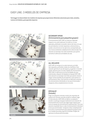 Group Activities / CIRCUITO DE ENTRENAMIENTO METABÓLICO / EASY LINE




  EASY LINE: 3 MODELOS DE EMPRESA
  Technogym ha desarrollado tres modelos de empresa que proporcionan diferentes soluciones para clubs, estudios,
  nuevas actividades y para grandes espacios.




                                                                      SECONDARY SPEND
                                                                      (Entrenamiento para pequeños grupos)
                                                                      El entrenamiento EASY LINE se vende por separado
                                                                      respecto a la cuota tradicional. Se halla en un área
                                                                      separada y dedicada (o estudio), dentro del club, en la que
                                                                      los participantes no están expuestos a distracciones y
                                                                      pueden concentrarse en los ejercicios, acompañados por
                                                                      una música ambiental cuidadosamente seleccionada. Esta
                                                                      solución se aconseja a los clubs existentes que quieren
                                                                      aumentar la oferta de actividades de aula.


  Entrenamiento para pequeños grupos

                                                                      ALL INCLUSIVE
                                                                      EASY LINE se incluye en la cuota mensual y se halla
                                                                      bien expuesta y accesible a todos los miembros. Esta
                                                                      solución optimiza el uso del espacio y la gestión: el estudio
                                                                      puede utilizarse para circuitos rápidos de entrenamiento
                                                                      EASY LINE en alternancia con las actividades de aula
                                                                      tradicionales, después de desplazar el equipo EASY LINE.
                                                                      Esta solución se aconseja a los Clubs que quieren atraer al
                                                                      mayor número posible de principiantes o que quieren un
                                                                      entrenamiento veloz. Esta solución es ideal para sesiones
                                                                      de entrenamiento individuales en las que el entrenador /
                                                                      terapeuta utiliza completamente el circuito.

  Open space para Easy Line

                                                                      SPECIALIST
                                                                      (Estudio)
                                                                      Exige una pequeña inversión inicial y los requisitos de
                                                                      espacio son mínimos, por ello encaja en cualquier lugar.
                                                                      En esta solución, EASY LINE se halla en un pequeño
                                                                      estudio o sustituye al equipo tradicional (una variación de
                                                                      entrenamiento de circuito que exige mayor espacio para
                                                                      incluir el equipo de entrenamiento cardiovascular). Con esta
                                                                      solución es posible llevar a cabo el entrenamiento individual
                                                                      en las que el entrenador / terapeuta utiliza completamente
                                                                      el circuito. El entrenamiento para pequeños grupos (como
                                                                      en el modelo Secondary Spend) es factible al objeto de
                                                                      optimizar la eficacia del entrenador.
  Estudio
276
 